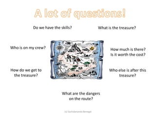What is the treasure?
How do we get to
the treasure?
Who else is after this
treasure?
How much is there?
Is it worth the cost?
Who is on my crew?
What are the dangers
on the route?
Do we have the skills?
(s) Sachidananda Benegal
 