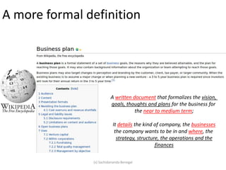 A more formal definition
A written document that formalizes the vision,
goals, thoughts and plans for the business for
the near to medium term;
It details the kind of company, the businesses
the company wants to be in and where, the
strategy, structure, the operations and the
finances
(s) Sachidananda Benegal
 