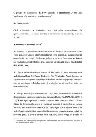O pedido de intervenção da Nova Zelândia é procedente? O país agiu
legalmente e de acordo com seus interesses?
4.6. Sexta questão
Qual a influência e importância das instituições internacionais não
governamentais e de outros acordos e convenções internacionais, além da
ICRW?
5. Glossário de termos jurídicos3
5.1. Acordos (ou pedidos) bilaterais/multilaterais: Acordos são tratados fechados
entre quaisquer Estados soberanos sobre um tema que seja de interesse mútuo,
o que implica na criação de deveres e direitos entre os Estados-partes. Podem
ser multilaterais (entre três ou mais Estados) ou bilaterais (entre dois Estados)
(FERREIRA, 2009).
5.2. Águas Internacionais (ou Alto-Mar): São todas as águas que não estão
incluídas na Zona Econômica Exclusiva, Mar Territorial, Águas Internas de
algum Estado ou Águas Arquipelágicas de algum Estado-Arquipélago. São águas
abertas para todos os Estados, onde há o princípio da Liberdade do Alto-Mar
(UNCLOS, [2014]).
5.3. Código (Compilação; Consolidação): Corpo único, sistematizado e articulado
de disposições legais que regem cada ramo do Direito (GUIMARÃES, 2007, p.
171). É, em regra, aprovado como lei como um todo, inovando sobre o Direito.
Difere da Consolidação, que é a reunião de normas já existentes em mesma
redação, sem inovação do Direito, e da Compilação, que é a mera reunião de
textos legais para facilitar a consulta. São exemplos os códigos penal e civil, de
processo penal e civil, e outros mais variados, como código de defesa do
3
Os conceitos não referenciados deste glossário foram baseados em conceitos sugeridos em guias de
edições anteriores da SiNUS.
 
