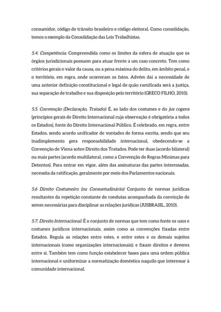 consumidor, código de trânsito brasileiro e código eleitoral. Como consolidação,
temos o exemplo da Consolidação das Leis Trabalhistas.
5.4. Competência: Compreendida como os limites da esfera de atuação que os
órgãos jurisdicionais possuem para atuar frente a um caso concreto. Tem como
critérios gerais o valor da causa, ou a pena máxima do delito, em âmbito penal, e
o território, em regra, onde ocorreram os fatos. Advém daí a necessidade de
uma anterior definição constitucional e legal de quão ramificada será a justiça,
sua separação de trabalho e sua disposição pelo território (GRECO FILHO, 2010).
5.5. Convenção (Declaração, Tratado): É, ao lado dos costumes e do jus cogens
(princípios gerais de Direito Internacional cuja observação é obrigatória a todos
os Estados), fonte do Direito Internacional Público. É celebrado, em regra, entre
Estados, sendo acordo unificador de vontades de forma escrita, sendo que seu
inadimplemento gera responsabilidade internacional, obedecendo-se a
Convenção de Viena sobre Direito dos Tratados. Pode ter duas (acordo bilateral)
ou mais partes (acordo multilateral, como a Convenção de Regras Mínimas para
Detentos). Para entrar em vigor, além das assinaturas das partes interessadas,
necessita da ratificação, geralmente por meio dos Parlamentos nacionais.
5.6 Direito Costumeiro (ou Consuetudinário): Conjunto de normas jurídicas
resultantes da repetição constante de condutas acompanhada da convicção de
serem necessárias para disciplinar as relações jurídicas (JUSBRASIL, 2010).
5.7. Direito Internacional: É o conjunto de normas que tem como fonte os usos e
costumes jurídicos internacionais, assim como as convenções fixadas entre
Estados. Regula as relações entre estes, e entre estes e os demais sujeitos
internacionais (como organizações internacionais); e fixam direitos e deveres
entre si. Também tem como função estabelecer bases para uma ordem pública
internacional e uniformizar a normatização doméstica naquilo que interessar à
comunidade internacional.
 