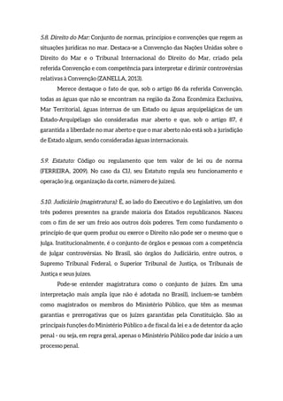 5.8. Direito do Mar: Conjunto de normas, princípios e convenções que regem as
situações jurídicas no mar. Destaca-se a Convenção das Nações Unidas sobre o
Direito do Mar e o Tribunal Internacional do Direito do Mar, criado pela
referida Convenção e com competência para interpretar e dirimir controvérsias
relativas à Convenção (ZANELLA, 2013).
Merece destaque o fato de que, sob o artigo 86 da referida Convenção,
todas as águas que não se encontram na região da Zona Econômica Exclusiva,
Mar Territorial, águas internas de um Estado ou águas arquipelágicas de um
Estado-Arquipélago são consideradas mar aberto e que, sob o artigo 87, é
garantida a liberdade no mar aberto e que o mar aberto não está sob a jurisdição
de Estado algum, sendo consideradas águas internacionais.
5.9. Estatuto: Código ou regulamento que tem valor de lei ou de norma
(FERREIRA, 2009). No caso da CIJ, seu Estatuto regula seu funcionamento e
operação (e.g. organização da corte, número de juízes).
5.10. Judiciário (magistratura): É, ao lado do Executivo e do Legislativo, um dos
três poderes presentes na grande maioria dos Estados republicanos. Nasceu
com o fim de ser um freio aos outros dois poderes. Tem como fundamento o
princípio de que quem produz ou exerce o Direito não pode ser o mesmo que o
julga. Institucionalmente, é o conjunto de órgãos e pessoas com a competência
de julgar controvérsias. No Brasil, são órgãos do Judiciário, entre outros, o
Supremo Tribunal Federal, o Superior Tribunal de Justiça, os Tribunais de
Justiça e seus juízes.
Pode-se entender magistratura como o conjunto de juízes. Em uma
interpretação mais ampla (que não é adotada no Brasil), incluem-se também
como magistrados os membros do Ministério Público, que têm as mesmas
garantias e prerrogativas que os juízes garantidas pela Constituição. São as
principais funções do Ministério Público a de fiscal da lei e a de detentor da ação
penal - ou seja, em regra geral, apenas o Ministério Público pode dar início a um
processo penal.
 