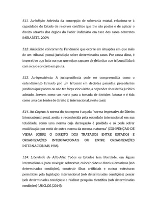 5.11. Jurisdição: Advinda da concepção de soberania estatal, relaciona-se à
capacidade do Estado de resolver conflitos que lhe são postos e de aplicar o
direito através dos órgãos do Poder Judiciário em face dos casos concretos
(MIRABETE, 2009).
5.12. Jurisdição concorrente: Fenômeno que ocorre em situações em que mais
de um tribunal possui jurisdição sobre determinados casos. Por causa disso, é
imperativo que haja normas que sejam capazes de delimitar que tribunal lidará
com o caso concreto em pauta.
5.13. Jurisprudência: A jurisprudência pode ser compreendida como o
entendimento firmado por um tribunal em decisões passadas: precedentes
jurídicos que podem ou não ter força vinculante, a depender do sistema jurídico
adotado. Servem como um norte para a tomada de decisões futuras e é tida
como uma das fontes de direito (o internacional, neste caso).
5.14. Jus Cogens: A norma do jus cogens é aquela “norma imperativa de Direito
Internacional geral, aceita e reconhecida pela sociedade internacional em sua
totalidade, como uma norma cuja derrogação é proibida e só pode sofrer
modificação por meio de outra norma da mesma natureza” (CONVENÇÃO DE
VIENA SOBRE O DIREITO DOS TRATADOS ENTRE ESTADOS E
ORGANIZAÇÕES INTERNACIONAIS OU ENTRE ORGANIZAÇÕES
INTERNACIONAIS, 1986).
5.14. Liberdade de Alto-Mar: Todos os Estados tem liberdade, em Águas
Internacionais, para: navegar, sobrevoar, colocar cabos e dutos submarinos (sob
determinadas condições), construir ilhas artificiais e outras estruturas
permitidas pela legislação internacional (sob determinadas condições), pescar
(sob determinadas condições) e realizar pesquisa científica (sob determinadas
condições) (UNCLOS, [2014]).
 