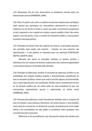 5.15. Normatizar: Ato de criar, desenvolver ou estabelecer normas sobre um
determinado assunto (FERREIRA, 2009).
5.16. Parte: As partes são, entre os sujeitos do processo (aqueles que participam
dele), aquelas que participam em contraditório, defendendo ou atacando a
existência de um direito. O autor é a parte que pede o provimento jurisdicional
ao juiz, enquanto o réu é aquele em relação a quem o pedido é feito. São outros
sujeitos, mas não partes, o juiz, o membro do ministério público e outras partes
acessórias, tais quais peritos.
5.17. Princípios do direito: Uma das espécies de normas, os princípios possuem
um conteúdo mais amplo, não taxativo – contudo, no caso concreto, são
especificáveis – e não ajustam os requisitos para sua aplicação (CARVALHO
NETTO e SCOTTI, 2011).
Ademais, por serem os princípios basilares ao sistema jurídico e
definidores de um conjunto de direitos inalienáveis, eles conferem legitimidade
a esse mesmo sistema e às decisões dele advindas.
5.18. Princípio da Segurança Jurídica: O princípio da segurança jurídica ou da
estabilidade das relações jurídicas impede a desconstituição injustificada de
atos ou situações jurídicas, mesmo que tenha ocorrido alguma inconformidade
com o texto legal durante sua constituição. Muitas vezes o desfazimento do ato
ou da situação jurídica por ele criada pode ser mais prejudicial do que sua
manutenção, especialmente quanto a repercussões na ordem social
(JUSBRASIL, 2010).
5.18. Processo (procedimento; autos): Usualmente definido como o conjunto de
atos em direção a uma sentença. Entretanto, em termos penais, é visto também
como meio de se preservar os direitos do acusado, principalmente os da ampla
defesa e do contraditório (ou seja, poder se manifestar sobre quaisquer atos
ocorridos durante o processo).
Diferencia-se do procedimento, que não guarda relação tão estreita com
 