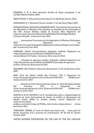 FERREIRA, A. B. H. Novo dicionário Aurélio da língua portuguesa. 4. ed.
Curitiba: Editora Positivo, 2009.
GRECO FILHO, V. Manual de processo penal. 8. ed. São Paulo: Saraiva, 2010.
GUIMARÃES, D. T. Dicionário Técnico Jurídico. 9ª ed. São Paulo: Rideel, 2007.
INTERNATIONAL WHALING COMISSION [IWC]. International Convention for
the Regulation of Whaling, 1946. Schedule, as amended by the Commission at
the 64th Annual Meeting. Cidade do Panamá, 2012. Disponível em:
<http://iwc.int/cache/downloads/1lv6fvjz06f48wc44w4s4w8gs/Schedule-
February-2013.pdf>. Acesso em 16 out. 2013.
_______. International Convention for the Regulation of Whaling. Washington,
2012. Disponível em:
<http://iwc.int/cache/downloads/1r2jdhu5xtuswws0ocw04wgcw/convention.
pdf>. Acesso em 25 nov. 2013.
JUSBRASIL. Direito Consuetudinário: definições JusBrasil. Disponível em:
<http://jb.jusbrasil.com.br/definicoes/100003957/direito-
consuetudinario?ref=home>. Acesso em: 28 de março de 2014.
_______. Princípio da segurança juridica: definições JusBrasil. Disponível em:
<http://jb.jusbrasil.com.br/definicoes/100009455/principio-da-seguranca-
juridica> Acesso em 28 de março de 2014.
MIRABETE, Júlio Fabbrini. Manual de direito penal. v.1. 26. ed. São Paulo: Atlas,
2009.
ONU. Carta das Nações Unidas. São Francisco, 1945 a. Disponível em:
<http://www.planalto.gov.br/ccivil_03/decreto/1930-1949 /D19841.htm>.
Acesso em 22 fev. 2013.
_______. Estatuto da Corte Internacional de Justiça. In: Carta das Nações Unidas.
São Francisco, 1945 b. Disponível em:
<http://www.planalto.gov.br/ccivil_03/decreto/1930-1949 /D19841.htm>.
Acesso em 22 fev. 2013.
SANTOS, B. de M.; MATEUS, E. do N. Considerações sobre a obrigatoriedade da
sentença da Corte Internacional de Justiça no âmbito da Organização das
Nações Unidas (ONU). In: Âmbito Jurídico .com.br. Disponível em:
<http://www.ambito-
juridico.com.br/site/?artigo_id=9149&n_link=revista_artigos_leitura>. Acesso
em 02 mar. 2013.
THEODORO JÚNIOR, H. Curso de direito processual civil : teoria geral do
direito processual civil e processo de conhecimento. 50ª Ed. Rio de Janeiro:
Forense, 2009.
UNITED NATIONS CONVENTION ON THE LAW OF THE SEA [UNCLOS].
 