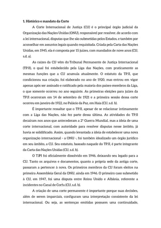 1. Histórico e mandato da Corte
A Corte Internacional de Justiça (CIJ) é o principal órgão judicial da
Organização das Nações Unidas (ONU), responsável por resolver, de acordo com
a lei internacional, disputas que lhe são submetidas pelos Estados, e também por
aconselhar em assuntos legais quando requisitada. Criada pela Carta das Nações
Unidas, em 1945, ela é composta por 15 juízes, com mandados de nove anos (CIJ,
s.d. a).
As raízes da CIJ vêm do Tribunal Permanente de Justiça Internacional
(TPJI), o qual foi estabelecido pela Liga das Nações, com praticamente as
mesmas funções que a CIJ acumula atualmente. O estatuto da TPJI, que
condicionou sua criação, foi elaborado no ano de 1920, mas entrou em vigor
apenas após ser assinado e ratificado pela maioria dos países-membros da Liga,
o que somente ocorreu no ano seguinte. As primeiras eleições para juízes da
TPJI ocorreram em 14 de setembro de 1921 e a primeira sessão dessa corte
ocorreu em janeiro de 1922, no Palácio da Paz, em Haia (CIJ, s.d. b).
É importante ressaltar que o TPJI, apesar de se relacionar intimamente
com a Liga das Nações, não fez parte dessa última. As atividades do TPJI
decaíram nos anos que antecederam a 2ª Guerra Mundial, mas a ideia de uma
corte internacional, com autoridade para resolver disputas nesse âmbito, já
havia se solidificado. Assim, quando levantada a ideia de estabelecer uma nova
organização internacional - a ONU -, foi também idealizado um órgão jurídico
em seu âmbito, a CIJ. Seu estatuto, baseado naquele do TPJI, é parte integrante
da Carta das Nações Unidas (CIJ, s.d. b).
O TJPI foi oficialmente dissolvido em 1946, deixando seu legado para a
CIJ. Tanto os arquivos e documentos, quanto a própria sede da antiga corte,
passaram a pertencer à nova. Os primeiros membros da CIJ foram eleitos na
primeira Assembleia Geral da ONU, ainda em 1946. O primeiro caso submetido
à CIJ, em 1947, foi uma disputa entre Reino Unido e Albânia, referente a
incidentes no Canal de Corfu (CIJ, s.d. b).
A criação de uma corte permanente é importante porque suas decisões,
além de serem imparciais, configuram uma interpretação consistente da lei
internacional. Ou seja, as sentenças emitidas possuem uma continuidade,
 