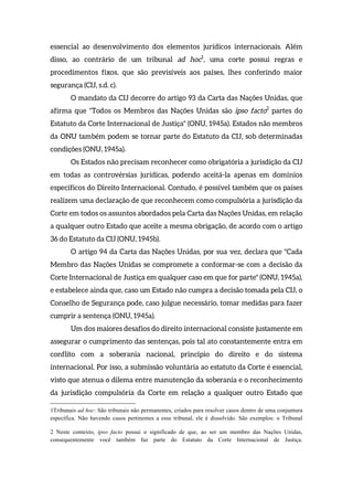 essencial ao desenvolvimento dos elementos jurídicos internacionais. Além
disso, ao contrário de um tribunal ad hoc1
, uma corte possui regras e
procedimentos fixos, que são previsíveis aos países, lhes conferindo maior
segurança (CIJ, s.d. c).
O mandato da CIJ decorre do artigo 93 da Carta das Nações Unidas, que
afirma que "Todos os Membros das Nações Unidas são ipso facto2
partes do
Estatuto da Corte Internacional de Justiça" (ONU, 1945a). Estados não membros
da ONU também podem se tornar parte do Estatuto da CIJ, sob determinadas
condições (ONU, 1945a).
Os Estados não precisam reconhecer como obrigatória a jurisdição da CIJ
em todas as controvérsias jurídicas, podendo aceitá-la apenas em domínios
específicos do Direito Internacional. Contudo, é possível também que os países
realizem uma declaração de que reconhecem como compulsória a jurisdição da
Corte em todos os assuntos abordados pela Carta das Nações Unidas, em relação
a qualquer outro Estado que aceite a mesma obrigação, de acordo com o artigo
36 do Estatuto da CIJ (ONU, 1945b).
O artigo 94 da Carta das Nações Unidas, por sua vez, declara que "Cada
Membro das Nações Unidas se compromete a conformar-se com a decisão da
Corte Internacional de Justiça em qualquer caso em que for parte" (ONU, 1945a),
e estabelece ainda que, caso um Estado não cumpra a decisão tomada pela CIJ, o
Conselho de Segurança pode, caso julgue necessário, tomar medidas para fazer
cumprir a sentença (ONU, 1945a).
Um dos maiores desafios do direito internacional consiste justamente em
assegurar o cumprimento das sentenças, pois tal ato constantemente entra em
conflito com a soberania nacional, princípio do direito e do sistema
internacional. Por isso, a submissão voluntária ao estatuto da Corte é essencial,
visto que atenua o dilema entre manutenção da soberania e o reconhecimento
da jurisdição compulsória da Corte em relação a qualquer outro Estado que
1Tribunais ad hoc: São tribunais não permanentes, criados para resolver casos dentro de uma conjuntura
específica. Não havendo casos pertinentes a esse tribunal, ele é dissolvido. São exemplos: o Tribunal
2 Neste contexto, ipso facto possui o significado de que, ao ser um membro das Nações Unidas,
consequentemente você também faz parte do Estatuto da Corte Internacional de Justiça.
 