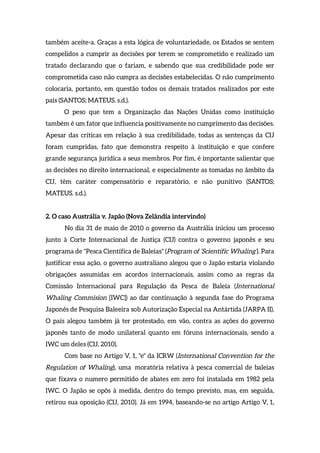 também aceite-a. Graças a esta lógica de voluntariedade, os Estados se sentem
compelidos a cumprir as decisões por terem se comprometido e realizado um
tratado declarando que o fariam, e sabendo que sua credibilidade pode ser
comprometida caso não cumpra as decisões estabelecidas. O não cumprimento
colocaria, portanto, em questão todos os demais tratados realizados por este
país (SANTOS; MATEUS. s.d.).
O peso que tem a Organização das Nações Unidas como instituição
também é um fator que influencia positivamente no cumprimento das decisões.
Apesar das críticas em relação à sua credibilidade, todas as sentenças da CIJ
foram cumpridas, fato que demonstra respeito à instituição e que confere
grande segurança jurídica a seus membros. Por fim, é importante salientar que
as decisões no direito internacional, e especialmente as tomadas no âmbito da
CIJ, têm caráter compensatório e reparatório, e não punitivo (SANTOS;
MATEUS. s.d.).
2. O caso Austrália v. Japão (Nova Zelândia intervindo)
No dia 31 de maio de 2010 o governo da Austrália iniciou um processo
junto à Corte Internacional de Justiça (CIJ) contra o governo japonês e seu
programa de "Pesca Científica de Baleias" (Program of ‘Scientific Whaling’). Para
justificar essa ação, o governo australiano alegou que o Japão estaria violando
obrigações assumidas em acordos internacionais, assim como as regras da
Comissão Internacional para Regulação da Pesca de Baleia (International
Whaling Commision [IWC]) ao dar continuação à segunda fase do Programa
Japonês de Pesquisa Baleeira sob Autorização Especial na Antártida (JARPA II).
O país alegou também já ter protestado, em vão, contra as ações do governo
japonês tanto de modo unilateral quanto em fóruns internacionais, sendo a
IWC um deles (CIJ, 2010).
Com base no Artigo V, 1, "e" da ICRW (International Convention for the
Regulation of Whaling), uma moratória relativa à pesca comercial de baleias
que fixava o numero permitido de abates em zero foi instalada em 1982 pela
IWC. O Japão se opôs à medida, dentro do tempo previsto, mas, em seguida,
retirou sua oposição (CIJ, 2010). Já em 1994, baseando-se no artigo Artigo V, 1,
 