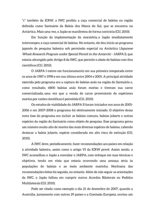 “c” também da ICRW, a IWC proibiu a caça comercial de baleias na região
definida como Santuário da Baleia dos Mares do Sul, que se encontra na
Antártica. Mais uma vez, o Japão se manifestou de forma contrária (CIJ, 2010).
Em função da implementação da moratória, o Japão imediatamente
interrompeu a caça comercial de baleias. No entanto, ele deu início ao programa
japonês de pesquisa baleeira sob permissão especial na Antártica (Japanese
Whale Research Program under Special Permit in the Antarctic - JARPA I), que
estaria abrangido pelo Artigo 8 da IWC, que permite o abate de baleias com fins
científicos (CIJ, 2010).
O JARPA I esteve em funcionamento em sua primeira temporada entre
os anos de 1987 e 1998 e em sua última entre 2004 e 2005. A principal atividade
exercida pelo programa era a captura de baleias anãs na região do Santuário e,
como resultado, 6800 baleias anãs foram mortas e tiveram sua carne
comercializada, uma vez que a venda de carne proveniente de espécimes
mortos por razões científicas é permitida (CIJ, 2010).
Os estudos de viabilidade do JARPA II foram iniciados nos anos de 2005-
2006 e em 2007-2008 o programa foi efetivamente iniciado. O objetivo dessa
nova fase do programa era incluir as baleias comuns, baleias jubarte e outras
espécies da região do Santuário como objeto de pesquisa. Esse programa gerou
um número muito alto de mortes das mais diversas espécies de baleias, cabendo
destacar a baleia jubarte, espécie considerada em alto risco de extinção (CIJ,
2010).
A IWC deve, periodicamente, fazer recomendações aos países em relação
à atividade baleeira, assim como o artigo VI da ICRW prevê. Assim sendo, a
IWC aconselhou o Japão a reavaliar o JARPA, com enfoque em suas técnicas e
objetivos, tendo em vista que estaria ocorrendo uma ameaça séria às
populações de baleias e ao meio ambiente marinho. Nenhuma das
recomendações feitas foi seguida, no entanto. Além de não seguir as orientações
da IWC, o Japão falhou em cumprir outros Acordos Bilaterais ou Pedidos
Multilaterais (CIJ, 2010).
Pode ser citado como exemplo o dia 21 de dezembro de 2007, quando a
Austrália, juntamente com outros 29 países e a Comissão Europeia, enviou um
 