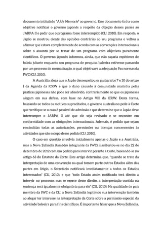 documento intitulado “Aide Memorie” ao governo. Esse documento tinha como
objetivo notificar o governo japonês a respeito da objeção desses países ao
JARPA II e pedir que o programa fosse interrompido (CIJ, 2010). Em resposta, o
Japão se mostrou ciente das opiniões contrárias ao seu programa e voltou a
afirmar que estava completamente de acordo com as convenções internacionais
sobre o assunto por se tratar de um programa com objetivos puramente
científicos. O governo japonês informou, ainda, que não caçaria espécimes de
baleia jubarte enquanto seu programa de pesquisa baleeira estivesse passando
por um processo de normatização, o qual objetivava a adequação Pas normas da
IWC (CIJ, 2010).
A Austrália alega que o Japão desrespeitou os parágrafos 7 e 10 do artigo
I da Agenda da ICRW e que o dano causado à comunidade marinha pelas
práticas japonesas não pode ser absolvido, contrariamente ao que os japoneses
alegam em sua defesa, com base no Artigo VIII da ICRW. Desta forma,
baseando-se todos os motivos supracitados, o governo australiano pede à Corte
que verifique se o caso é passível de admissão e que determine que o Japão deve
interromper o JARPA II até que ele seja revisado e se encontre em
conformidade com as obrigações internacionais. Ademais, é pedido que sejam
rescindidas todas as autorizações, permissões ou licenças concernentes às
atividades que são escopo desse pedido (CIJ, 2010).
O caso em questão envolvia inicialmente apenas o Japão e a Austrália,
mas a Nova Zelândia (também integrante da IWC) manifestou-se no dia 22 de
dezembro de 2012 com um pedido para intervir perante a Corte, baseando-se no
artigo 63 do Estatuto da Corte. Este artigo determina que, "quando se trate da
interpretação de uma convenção na qual tomem parte outros Estados além das
partes em litígio, o Secretário notificará imediatamente a todos os Estados
interessados" (CIJ, 2010), e que "todo Estado assim notificado terá direito a
intervir no processo; mas se exerce desse direito, a interpretação contida na
sentença será igualmente obrigatória para ele" (CIJ, 2010). Na qualidade de país
membro da IWC e da CIJ, a Nova Zelândia legitimou sua intervenção também
ao alegar ter interesse na interpretação da Corte sobre a permissão especial da
atividade baleeira para fins científicos. É importante frisar que a Nova Zelândia,
 