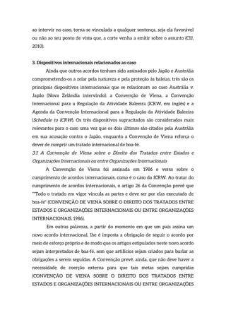 ao intervir no caso, torna-se vinculada a qualquer sentença, seja ela favorável
ou não ao seu ponto de vista que, a corte venha a emitir sobre o assunto (CIJ,
2010).
3. Dispositivos internacionais relacionados ao caso
Ainda que outros acordos tenham sido assinados pelo Japão e Austrália
comprometendo-os a zelar pela natureza e pela proteção às baleias, três são os
principais dispositivos internacionais que se relacionam ao caso Austrália v.
Japão (Nova Zelândia intervindo): a Convenção de Viena, a Convenção
Internacional para a Regulação da Atividade Baleeira (ICRW, em inglês) e a
Agenda da Convenção Internacional para a Regulação da Atividade Baleeira
(Schedule to ICRW). Os três dispositivos supracitados são considerados mais
relevantes para o caso uma vez que os dois últimos são citados pela Austrália
em sua acusação contra o Japão, enquanto a Convenção de Viena reforça o
dever de cumprir um tratado internacional de boa-fé.
3.1 A Convenção de Viena sobre o Direito dos Tratados entre Estados e
Organizações Internacionais ou entre Organizações Internacionais
A Convenção de Viena foi assinada em 1986 e versa sobre o
cumprimento de acordos internacionais, como é o caso da ICRW. Ao tratar do
cumprimento de acordos internacionais, o artigo 26 da Convenção prevê que
“"Todo o tratado em vigor vincula as partes e deve ser por elas executado de
boa-fé" (CONVENÇÃO DE VIENA SOBRE O DIREITO DOS TRATADOS ENTRE
ESTADOS E ORGANIZAÇÕES INTERNACIONAIS OU ENTRE ORGANIZAÇÕES
INTERNACIONAIS, 1986).
Em outras palavras, a partir do momento em que um país assina um
novo acordo internacional, lhe é imposta a obrigação de seguir o acordo por
meio de esforço próprio e de modo que os artigos estipulados neste novo acordo
sejam interpretados de boa-fé, sem que artifícios sejam criados para burlar as
obrigações a serem seguidas. A Convenção prevê, ainda, que não deve haver a
necessidade de coerção externa para que tais metas sejam cumpridas
(CONVENÇÃO DE VIENA SOBRE O DIREITO DOS TRATADOS ENTRE
ESTADOS E ORGANIZAÇÕES INTERNACIONAIS OU ENTRE ORGANIZAÇÕES
 