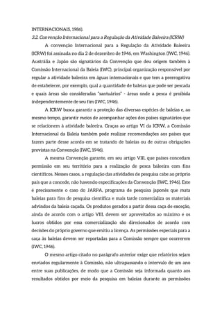 INTERNACIONAIS, 1986).
3.2. Convenção Internacional para a Regulação da Atividade Baleeira (ICRW)
A convenção Internacional para a Regulação da Atividade Baleeira
(ICRW) foi assinada no dia 2 de dezembro de 1946, em Washington (IWC, 1946).
Austrália e Japão são signatários da Convenção que deu origem também à
Comissão Internacional da Baleia (IWC), principal organização responsável por
regular a atividade baleeira em águas internacionais e que tem a prerrogativa
de estabelecer, por exemplo, qual a quantidade de baleias que pode ser pescada
e quais áreas são consideradas “santuários” - áreas onde a pesca é proibida
independentemente de seu fim (IWC, 1946).
A ICRW busca garantir a proteção das diversas espécies de baleias e, ao
mesmo tempo, garantir meios de acompanhar ações dos países signatários que
se relacionem à atividade baleeira. Graças ao artigo VI da ICRW, a Comissão
Internacional da Baleia também pode realizar recomendações aos países que
fazem parte desse acordo em se tratando de baleias ou de outras obrigações
previstas na Convenção (IWC, 1946).
A mesma Convenção garante, em seu artigo VIII, que países concedam
permissão em seu território para a realização de pesca baleeira com fins
científicos. Nesses casos, a regulação das atividades de pesquisa cabe ao próprio
país que a concede, não havendo especificações da Convenção (IWC, 1946). Este
é precisamente o caso do JARPA, programa de pesquisa japonês que mata
baleias para fins de pesquisa científica e mais tarde comercializa os materiais
advindos da baleia caçada. Os produtos gerados a partir dessa caça de exceção,
ainda de acordo com o artigo VIII, devem ser aproveitados ao máximo e os
lucros obtidos por essa comercialização são direcionados de acordo com
decisões do próprio governo que emitiu a licença. As permissões especiais para a
caça às baleias devem ser reportadas para a Comissão sempre que ocorrerem
(IWC, 1946).
O mesmo artigo citado no parágrafo anterior exige que relatórios sejam
enviados regularmente à Comissão, não ultrapassando o intervalo de um ano
entre suas publicações, de modo que a Comissão seja informada quanto aos
resultados obtidos por meio da pesquisa em baleias durante as permissões
 