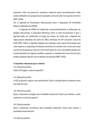 especiais. Cabe aos governos, portanto, observar quais procedimentos estão
sendo utilizados nos programas de pesquisa, tanto em alto mar quanto em terra
(IWC, 1946).
3.3. A Agenda da Convenção Internacional para a Regulação da Atividade
Baleeira (Schedule to ICRW)
A Agenda da ICRW foi elaborada concomitantemente à elaboração da
própria Convenção. A principal diferença entre os dois documentos é que a
Agenda pode ser modificada ao longo do tempo, de modo que a Agenda em
vigor possui alterações de julho de 2012, advindas do 64º encontro anual da
ICW (IWC, 2012). A Agenda estipula, por exemplo, qual o grau de proteção que
cada espécie ou população de baleias necessita, de acordo com o risco que estas
correm de desaparecer. Em um nível mais baixo de risco, tais baleias podem ser
comercializadas em alguma medida, enquanto a classificação mais alta de risco
proíbe qualquer tipo de caça às baleias em questão (IWC, 2012).
4. Questões relevantes para o debate
4.1. Primeira questão
Cabe à CIJ julgar o caso em questão?
4.2. Segunda questão
A CIJ já discutiu algum caso semelhante? Qual a jurisprudência existente para
este tipo de caso?
4.3. Terceira questão
Qual a dimensão ecológica das atividades baleeiras? Como elas afetam o meio
ambiente e os demais países?
4.4. Quarta questão
Qual a dimensão econômica das atividades baleeiras? Como elas afetam a
sociedade internacional?
4.5. Quinta questão
 