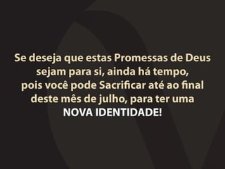 Se deseja que estas Promessas de Deus
sejam para si, ainda há tempo,
pois você pode Sacrificar até ao final
deste mês de julho, para ter uma
NOVA IDENTIDADE!
 