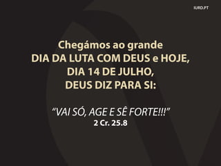 Chegámos ao grande
DIA DA LUTA COM DEUS e HOJE,
DIA 14 DE JULHO,
DEUS DIZ PARA SI:
“VAI SÓ, AGE E SÊ FORTE!!!”
2 Cr. 25.8
IURD.PT
 