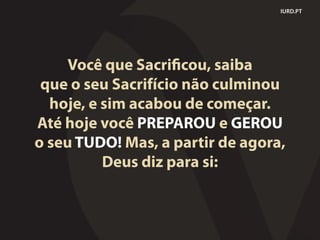IURD.PT
Você que Sacrificou, saiba
que o seu Sacrifício não culminou
hoje, e sim acabou de começar.
Até hoje você PREPAROU e GEROU
o seu TUDO! Mas, a partir de agora,
Deus diz para si:
 