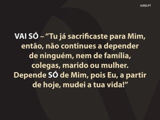 IURD.PT
VAI SÓ –“Tu já sacrificaste para Mim,
então, não continues a depender
de ninguém, nem de família,
colegas, marido ou mulher.
Depende SÓ de Mim, pois Eu, a partir
de hoje, mudei a tua vida!”
 