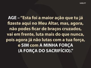 IURD.PT
AGE –“Esta foi a maior ação que tu já
fizeste aqui no Meu Altar, mas, agora,
não podes ficar de braços cruzados,
vai em frente, luta mais do que nunca,
pois agora já não lutas com a tua força,
e SIM com A MINHA FORÇA
(A FORÇA DO SACRIFÍCIO).”
 