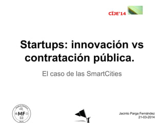 El caso de las SmartCities
Startups: innovación vs
contratación pública.
CÏJE'14
Jacinto Parga Fernández
21-03-2014
 