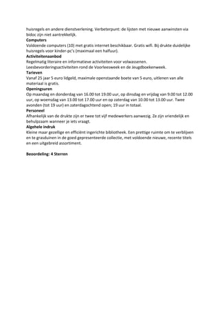 huisregels en andere dienstverlening. Verbeterpunt: de lijsten met nieuwe aanwinsten via
bidoc zijn niet aantrekkelijk.
Computers
Voldoende computers (10) met gratis internet beschikbaar. Gratis wifi. Bij drukte duidelijke
huisregels voor kinder-pc’s (maximaal een halfuur).
Activiteitenaanbod
Regelmatig literaire en informatieve activiteiten voor volwassenen.
Leesbevorderingsactiviteiten rond de Voorleesweek en de Jeugdboekenweek.
Tarieven
Vanaf 25 jaar 5 euro lidgeld, maximale openstaande boete van 5 euro, uitlenen van alle
materiaal is gratis.
Openingsuren
Op maandag en donderdag van 16.00 tot 19.00 uur, op dinsdag en vrijdag van 9.00 tot 12.00
uur, op woensdag van 13.00 tot 17.00 uur en op zaterdag van 10.00 tot 13.00 uur. Twee
avonden (tot 19 uur) en zaterdagochtend open; 19 uur in totaal.
Personeel
Afhankelijk van de drukte zijn er twee tot vijf medewerkers aanwezig. Ze zijn vriendelijk en
behulpzaam wanneer je iets vraagt.
Algehele indruk
Kleine maar gezellige en efficiënt ingerichte bibliotheek. Een prettige ruimte om te verblijven
en te grasduinen in de goed gepresenteerde collectie, met voldoende nieuwe, recente titels
en een uitgebreid assortiment.
Beoordeling: 4 Sterren
 