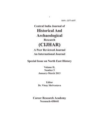 i 
Central India Journal of 
Historical And 
Archaeological 
Research 
(CIJHAR) 
A Peer Reviewed Journal 
An International Journal 
Special Issue on North East History 
Volume II, 
Number 5 
January-March 2013 
Editor 
Dr. Vinay Shrivastava 
Career Research Academy 
Neemuch-458441 
ISSN : 2277-4157 
 