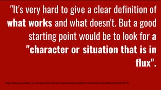 "It's very hard to give a clear definition of
what works and what doesn't. But a good
starting point would be to look for a
"character or situation that is in
flux".
http://www.journalism.co.uk/news/how-the-bbc-approaches-longform-immersive-storytelling/s2/a557573/
 