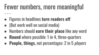 Fewer numbers, more meaningful
● Figures in headlines turn readers off
● (But work well on social media)
● Numbers should earn their place like any word
● Round where possible: 1 in 4, three-quarters
● People, things, not percentages: 2 in 5 players
 