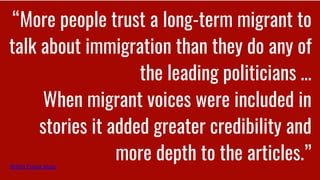 “More people trust a long-term migrant to
talk about immigration than they do any of
the leading politicians …
When migrant voices were included in
stories it added greater credibility and
more depth to the articles.”British Future study
 