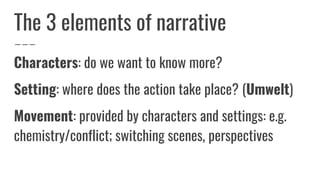 The 3 elements of narrative
Characters: do we want to know more?
Setting: where does the action take place? (Umwelt)
Movement: provided by characters and settings: e.g.
chemistry/conflict; switching scenes, perspectives
 