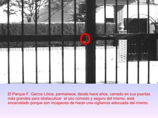 El Parque F. García Lórca, permanece, desde hace años, cerrado en sus puertas más grandes para obstaculizar  el uso cómodo y seguro del mismo, está encarcelado porque son incapaces de hacer una vigilancia adecuada del mismo. o 