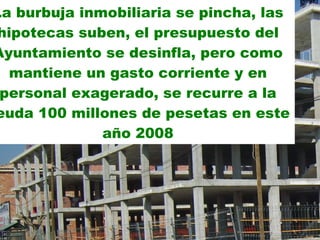 La burbuja inmobiliaria se pincha, las hipotecas suben, el presupuesto del Ayuntamiento se desinfla, pero como mantiene un gasto corriente y en personal exagerado, se recurre a la deuda 100 millones de pesetas en este año 2008 