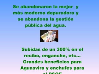 Se abandonaron la mejor  y más moderna depuradora y se abandona la gestión pública del agua. Subidas de un 300% en el recibo, enganche, etc… Grandes beneficios para Aguasvira y enchufes para el PSOE 