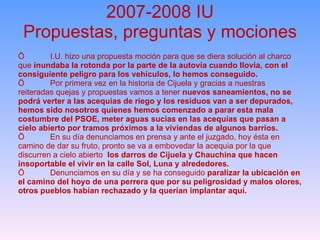 2007-2008 IU Propuestas, preguntas y mociones Ö I.U. hizo una propuesta moción para que se diera solución al charco que  inundaba la rotonda por la parte de la autovía cuando llovía, con el consiguiente peligro para los vehículos, lo hemos conseguido. Ö Por primera vez en la historia de Cijuela y gracias a nuestras reiteradas quejas y propuestas vamos a tener  nuevos saneamientos, no se podrá verter a las acequias de riego y los residuos van a ser depurados, hemos sido nosotros quienes hemos comenzado a parar esta mala costumbre del PSOE, meter aguas sucias en las acequías que pasan a cielo abierto por tramos próximos a la viviendas de algunos barrios. Ö En su día denunciamos en prensa y ante el juzgado, hoy ésta en camino de dar su fruto, pronto se va a embovedar la acequia por la que discurren a cielo abierto  los darros de Cijuela y Chauchina que hacen insoportable el vivir en la calle Sol, Luna y alrededores. Ö Denunciamos en su día y se ha conseguido  paralizar la ubicación en el camino del hoyo de una perrera que por su peligrosidad y malos olores, otros pueblos habían rechazado y la querían implantar aquí. 