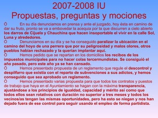 2007-2008 IU Propuestas, preguntas y mociones Ö En su día denunciamos en prensa y ante el juzgado, hoy ésta en camino de dar su fruto, pronto se va a embovedar la acequia por la que discurren a cielo abierto  los darros de Cijuela y Chauchina que hacen insoportable el vivir en la calle Sol, Luna y alrededores. Ö Denunciamos en su día y se ha conseguido  paralizar la ubicación en el camino del hoyo de una perrera que por su peligrosidad y malos olores, otros pueblos habían rechazado y la querían implantar aquí. Ö Hemos pedido que se repartan en los domicilios  los recibos de los impuestos municipales para no hacer colas tercermundistas. Se consiguíó el año pasado, pero este año ya se han cansado. Ö Hemos presentado propuesta de un reglamento que regule el  descontrol y despilfarro que existía con el reparto de subvenciones a sus adictos, y hemos conseguido que sea aprobado un reglamento. Ö Hemos presentado varias propuesta para que todos los contratos y puestos de trabajo que haya en el Ayuntamiento se hagan con la máxima  transparencia, ajustándose a los principios de igualdad, capacidad y mérito así como que todos ellos sean rotativos con duración no superior a tres meses y todos los vecinos/as tengan las mismas oportunidades, pero ha esto se niegan y nos han dejado fuera de ese control para seguir usando el empleo de forma partidista. 