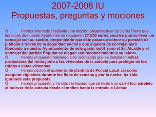 2007-2008 IU Propuestas, preguntas y mociones Ö Hemos intentado mediante una moción presentada en el último Pleno que las arcas de nuestro Ayuntamiento recuperen  27.000 euros anuales que se lleva  un concejal con su sueldo, proponiendo que éste pasara a cobrar su pensión de jubilado a través de la seguridad social y que siguiera de concejal pero liberando a nuestro Ayuntamiento de este gasto inútil  pero el Sr. Alcalde y el concejal del partido Popular se niegan «en reconocimiento a su labor». Ö Hemos propuesto habiendo sido rechazado que se instalaran  vallas protectoras del ruido junto a las viviendas de la autovía para proteger de los ruidos a estas viviendas. Ö Hemos pedido el  aumento de plantilla de Policía Local así como asegurar vigilancia durante los fines de semana y por la noche, ha sido ignorada esta propuesta. Ö Hemos propuesto y ha sido rechazado que se hiciera un  carril bici paralelo al bulevar de la autovía desde el molino hasta la entrada a Láchar. 