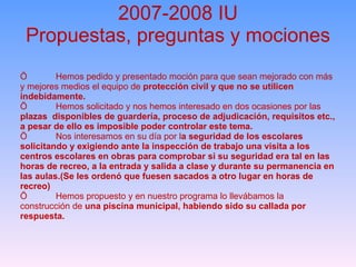 2007-2008 IU Propuestas, preguntas y mociones Ö Hemos pedido y presentado moción para que sean mejorado con más y mejores medios el equipo de  protección civil y que no se utilicen indebidamente.  Ö Hemos solicitado y nos hemos interesado en dos ocasiones por las  plazas  disponibles de guardería, proceso de adjudicación, requisitos etc., a pesar de ello es imposible poder controlar este tema.  Ö Nos interesamos en su día por l a seguridad de los escolares solicitando y exigiendo ante la inspección de trabajo una visita a los centros escolares en obras para comprobar si su seguridad era tal en las horas de recreo, a la entrada y salida a clase y durante su permanencia en las aulas.(Se les ordenó que fuesen sacados a otro lugar en horas de recreo) Ö Hemos propuesto y en nuestro programa lo llevábamos la construcción de  una piscina municipal, habiendo sido su callada por respuesta. 