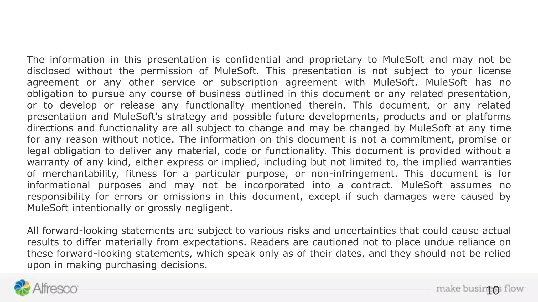 Safe harbor statement The information in this presentation is confidential and proprietary to MuleSoft and may not be disclosed without the permission of MuleSoft. This presentation is not subject to your license agreement or any other service or subscription agreement with MuleSoft. MuleSoft has no obligation to pursue any course of business outlined in this document or any related presentation, or to develop or release any functionality mentioned therein. This document, or any related presentation and MuleSoft's strategy and possible future developments, products and or platforms directions and functionality are all subject to change and may be changed by MuleSoft at any time for any reason without notice. The information on this document is not a commitment, promise or legal obligation to deliver any material, code or functionality. This document is provided without a warranty of any kind, either express or implied, including but not limited to, the implied warranties of merchantability, fitness for a particular purpose, or non-infringement. This document is for informational purposes and may not be incorporated into a contract. MuleSoft assumes no responsibility for errors or omissions in this document, except if such damages were caused by MuleSoft intentionally or grossly negligent. All forward-looking statements are subject to various risks and uncertainties that could cause actual results to differ materially from expectations. Readers are cautioned not to place undue reliance on these forward-looking statements, which speak only as of their dates, and they should not be relied upon in making purchasing decisions. 10 