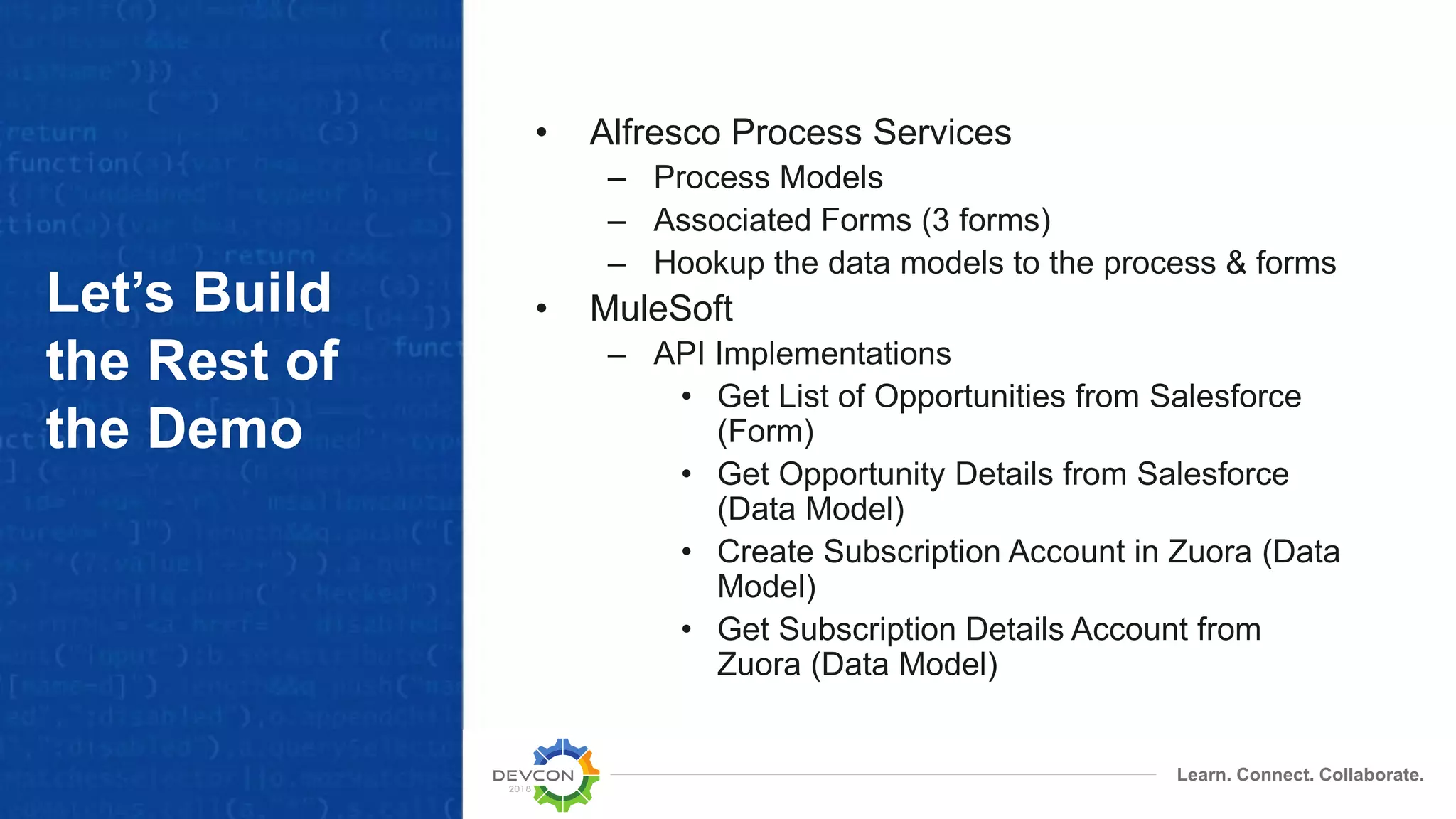 Learn. Connect. Collaborate. Let’s Build the Rest of the Demo • Alfresco Process Services – Process Models – Associated Forms (3 forms) – Hookup the data models to the process & forms • MuleSoft – API Implementations • Get List of Opportunities from Salesforce (Form) • Get Opportunity Details from Salesforce (Data Model) • Create Subscription Account in Zuora (Data Model) • Get Subscription Details Account from Zuora (Data Model) 