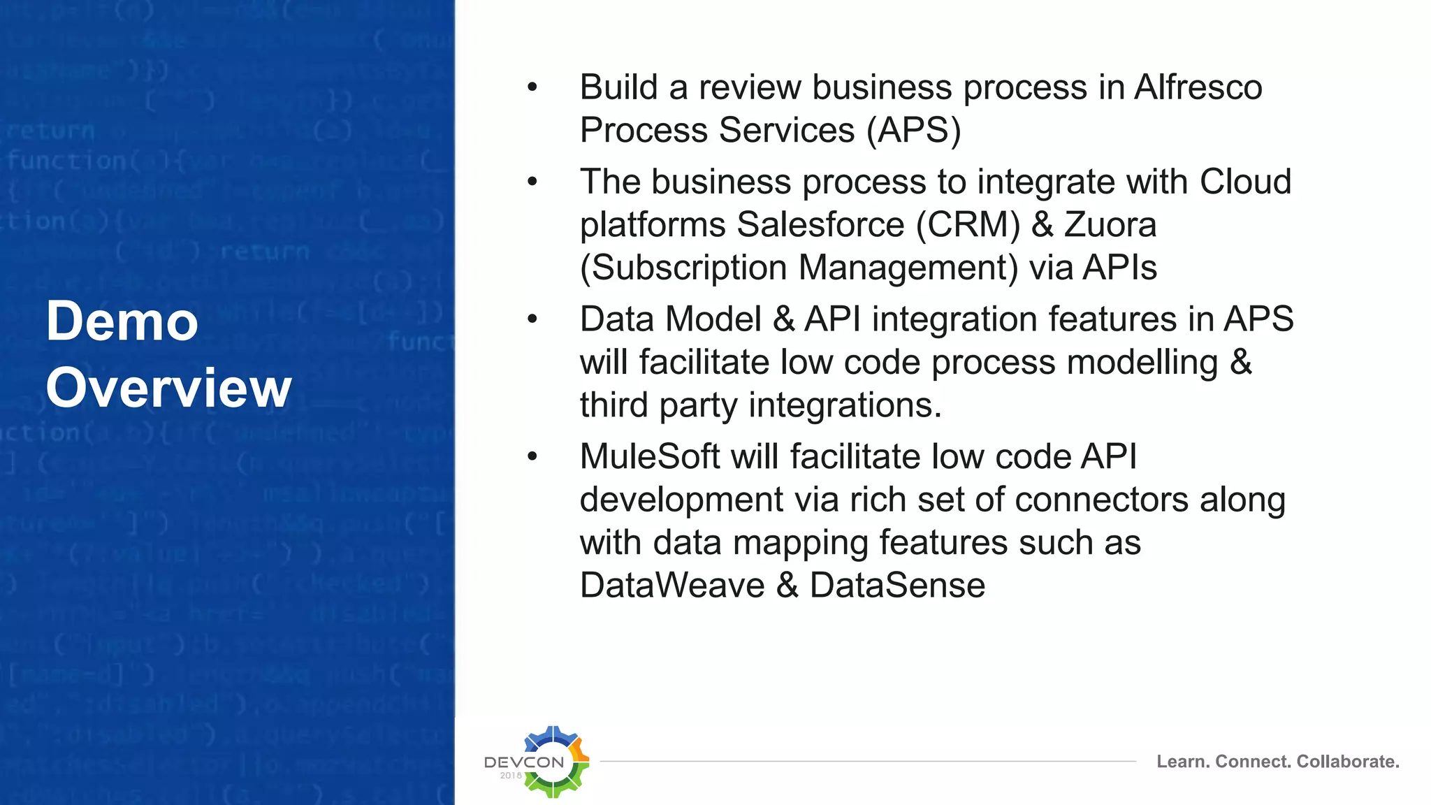 Learn. Connect. Collaborate. Demo Overview • Build a review business process in Alfresco Process Services (APS) • The business process to integrate with Cloud platforms Salesforce (CRM) & Zuora (Subscription Management) via APIs • Data Model & API integration features in APS will facilitate low code process modelling & third party integrations. • MuleSoft will facilitate low code API development via rich set of connectors along with data mapping features such as DataWeave & DataSense 