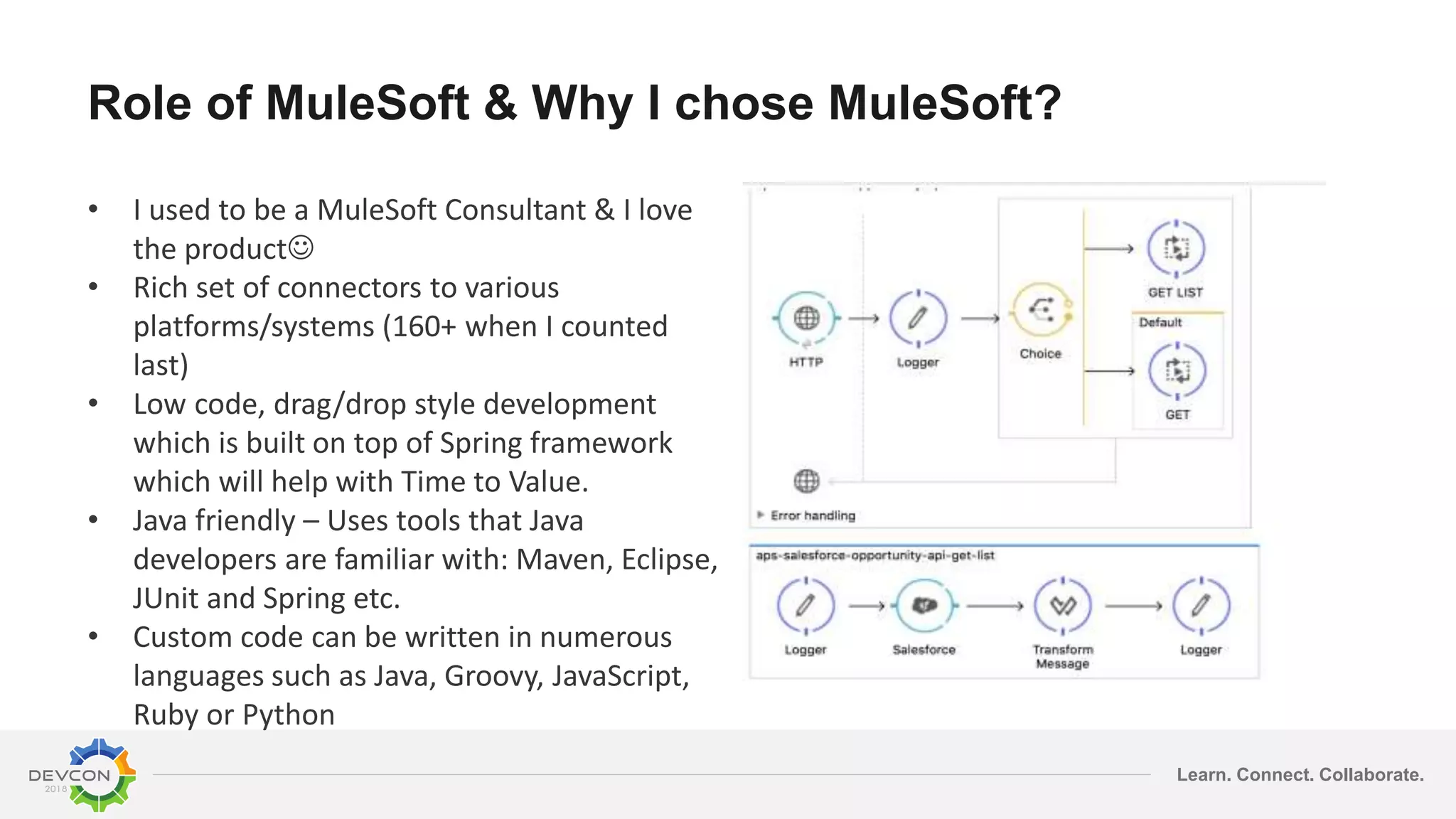 Learn. Connect. Collaborate. Role of MuleSoft & Why I chose MuleSoft? • I used to be a MuleSoft Consultant & I love the product • Rich set of connectors to various platforms/systems (160+ when I counted last) • Low code, drag/drop style development which is built on top of Spring framework which will help with Time to Value. • Java friendly – Uses tools that Java developers are familiar with: Maven, Eclipse, JUnit and Spring etc. • Custom code can be written in numerous languages such as Java, Groovy, JavaScript, Ruby or Python 
