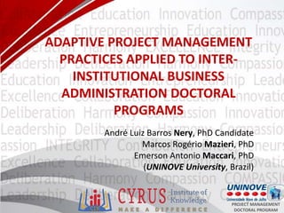 1 PROJECT MANAGEMENT
DOCTORAL PROGRAM
ADAPTIVE PROJECT MANAGEMENT
PRACTICES APPLIED TO INTER-
INSTITUTIONAL BUSINESS
ADMINISTRATION DOCTORAL
PROGRAMS
André Luiz Barros Nery, PhD Candidate
Marcos Rogério Mazieri, PhD
Emerson Antonio Maccari, PhD
(UNINOVE University, Brazil)
 