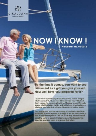 NOW i KNOW !
Newsletter No. 03-2015
By the time it comes, you want to see
retirement as a gift you give yourself.
How well have you prepared for it?
Let us vision ourself way ahead of our time. Let us imagine
what we are at 10, 15, or even 20 years from now. What will
likely happen to us during that time. Nobody knows! Nobody
knows what the future holds, and yet to have imagination on
what our future be, is worthy to think than to be in a blank.
This article tries to bring us thinking of our life forward into
the future, to envisage one of a stage in our life many refer to
it as a “retirement period”. We are to identify what we could
possibly come to pass in that period, and to discuss what
could be prepared today to embrace that future.
 
