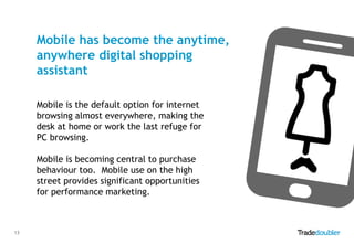 Mobile has become the anytime,
anywhere digital shopping
assistant
Mobile is the default option for internet
browsing almost everywhere, making the
desk at home or work the last refuge for
PC browsing.
Mobile is becoming central to purchase
behaviour too. Mobile use on the high
street provides significant opportunities
for performance marketing.

13

 