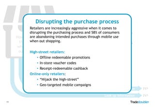Footfall doesn’t
Disrupting the purchase process
guarantee a sale
Retailers are increasingly aggressive when it comes to
disrupting the purchasing process and 58%in store disrupts the
Mobile use of consumers
are use
How peopleabandoning intended purchases through mobile use
purchase journey, so defensive
when out
their mobile shopping.
and offensive mobile strategies

when they are
out shopping
High-street retailers:

are required.

• Offline redeemable promotions
• In-store voucher codes
Purchase
• Receipt-redeemable cashback 45%

Online-only retailers:

Buy in another store

• “Hijack the high-street”

Buy online after researching more

• Geo-targeted mobile campaigns

58%
60%
71%

Look up information
19

Check for better price

71%

 