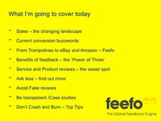 What I’m going to cover today

- 
- 
- 
- 
- 
- 
- 
- 
- 

Sales – the changing landscape
Current conversion buzzwords
From Trampolines to eBay and Amazon – Feefo
Benefits of feedback – the ‘Power of Three’
Service and Product reviews – the sweet spot
Ask less – find out more
Avoid Fake reviews
Be transparent /Case studies
Don’t Crash and Burn – Top Tips

 