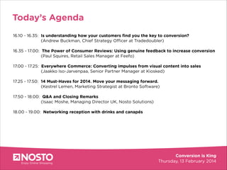 Today’s Agenda
16.10 - 16.35: Is understanding how your customers ﬁnd you the key to conversion?
(Andrew Buckman, Chief Strategy Officer at Tradedoubler)

!

16.35 - 17.00: The Power of Consumer Reviews: Using genuine feedback to increase conversion
(Paul Squires, Retail Sales Manager at Feefo)

Greater
conversion
17.00 - 17.25: Everywhere Commerce: Converting impulses from visual content into sales

!
!

(Jaakko Iso-Jarvenpaa, Senior Partner Manager at Kiosked)

17.25 - 17.50: 14 Must-Haves for 2014. Move your messaging forward.
(Kestrel Lemen, Marketing Strategist at Bronto Software)

!

17.50 - 18.00: Q&A and Closing Remarks
(Isaac Moshe, Managing Director UK, Nosto Solutions)

!

18.00 - 19.00: Networking reception with drinks and canapés

 