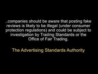 ..companies should be aware that posting fake
reviews is likely to be illegal (under consumer
protection regulations) and could be subject to
investigation by Trading Standards or the
Office of Fair Trading.

The Advertising Standards Authority

 