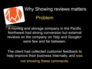 Why Showing reviews matters
Problem
A moving and storage company in the Pacific
Northwest had strong conversion but external
reviews on the company on Yelp and Google+
were few and far between.
The client had collected customer feedback to
help improve their business internally, and was
not showing these comments.

 