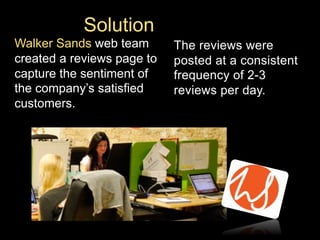 Solution
Walker Sands web team
created a reviews page to
capture the sentiment of
the company’s satisfied
customers.

The reviews were
posted at a consistent
frequency of 2-3
reviews per day.

 