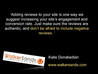 ‘Adding reviews to your site is one way we
suggest increasing your site’s engagement and
conversion rate. Just make sure the reviews are
authentic, and don’t be afraid to include negative
reviews. ’

Katie Donabedian
www.walkersands.com

 