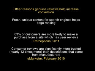 Other reasons genuine reviews help increase
conversion
Fresh, unique content for search engines helps
page ranking

63% of customers are more likely to make a
purchase from a site which has user reviews
iPerceptions, 2011
Consumer reviews are significantly more trusted
(nearly 12 times more) than descriptions that come
from manufacturers
eMarketer, February 2010

 